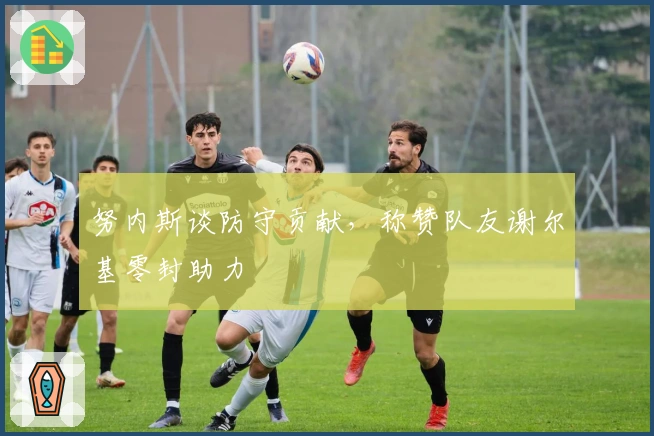 努内斯谈防守贡献，称赞队友谢尔基零封助力