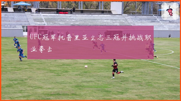 UFC冠军托普里亚立志三冠并挑战职业拳击