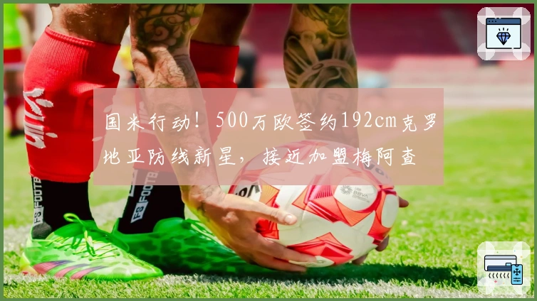 国米行动！500万欧签约192cm克罗地亚防线新星，接近加盟梅阿查