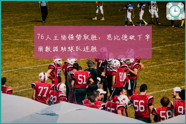 76人主场强势取胜，恩比德砍下华丽数据助球队连胜