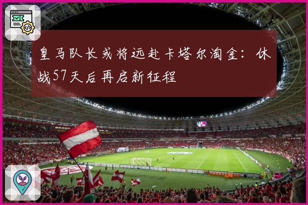 皇马队长或将远赴卡塔尔淘金：休战57天后再启新征程