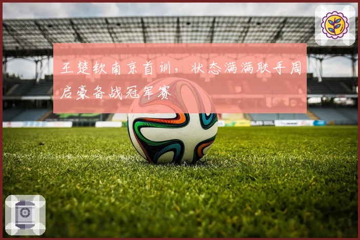 王楚钦南京首训,状态满满联手周启豪备战冠军赛