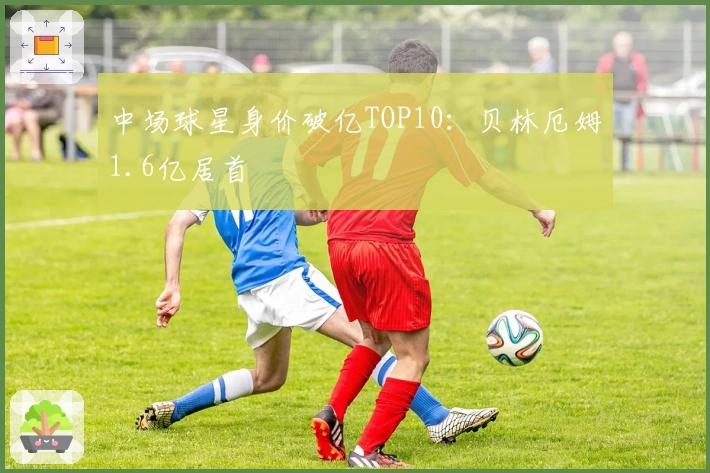 中场球星身价破亿TOP10：贝林厄姆1.6亿居首