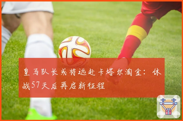 皇马队长或将远赴卡塔尔淘金：休战57天后再启新征程