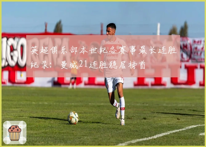 英超俱乐部本世纪各赛事最长连胜纪录：曼城21连胜稳居榜首