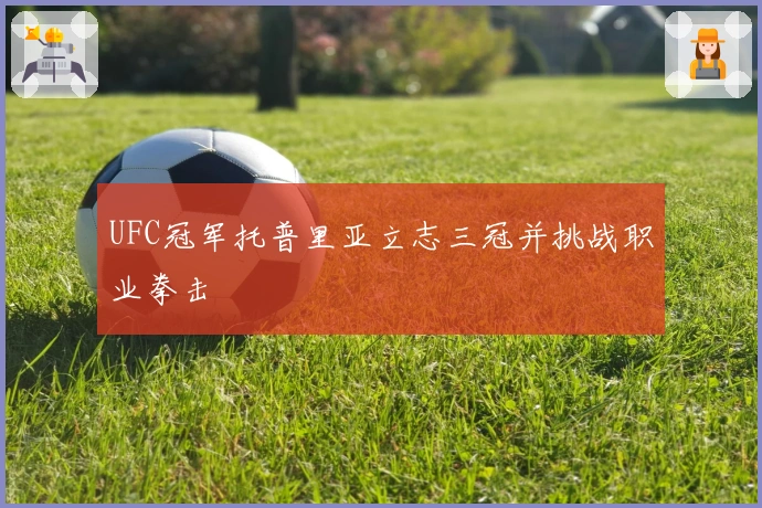 UFC冠军托普里亚立志三冠并挑战职业拳击