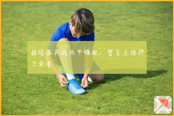 赫塔菲再战西甲强敌，誓言主场捍卫荣誉