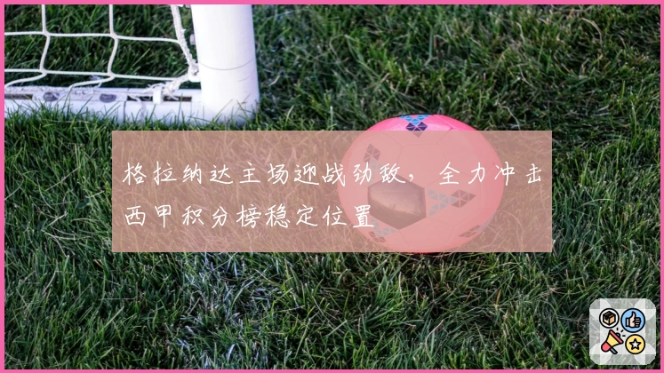 格拉纳达主场迎战劲敌，全力冲击西甲积分榜稳定位置