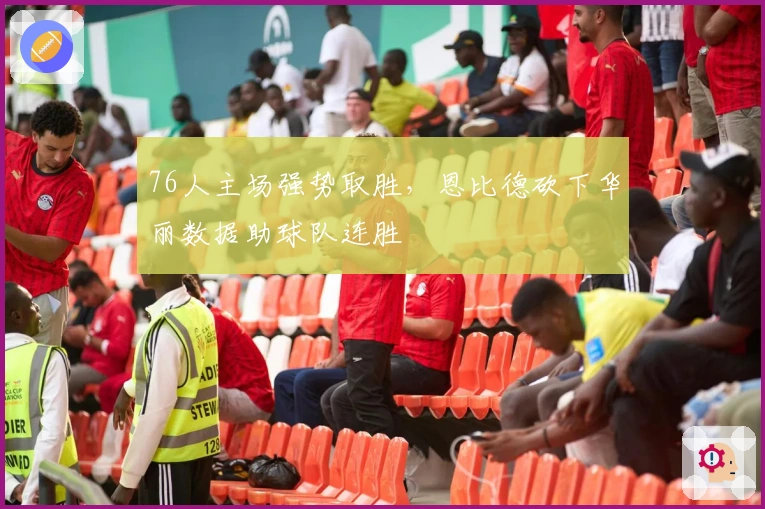 76人主场强势取胜，恩比德砍下华丽数据助球队连胜