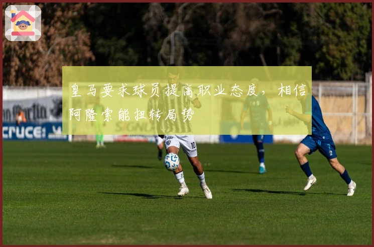 皇马要求球员提高职业态度，相信阿隆索能扭转局势