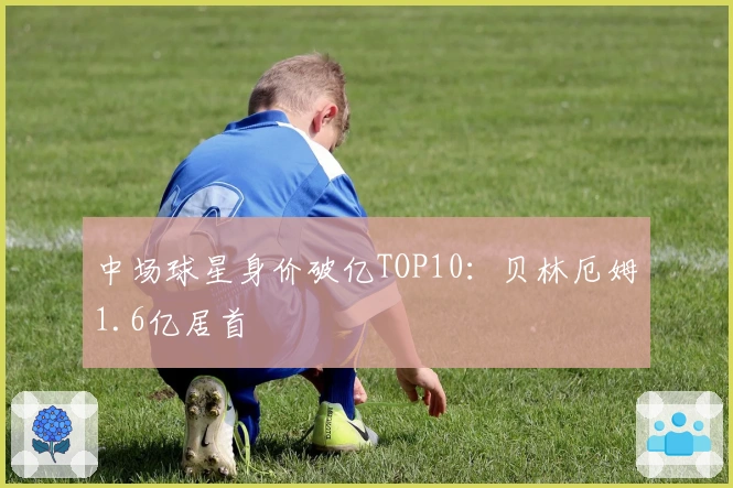 中场球星身价破亿TOP10：贝林厄姆1.6亿居首