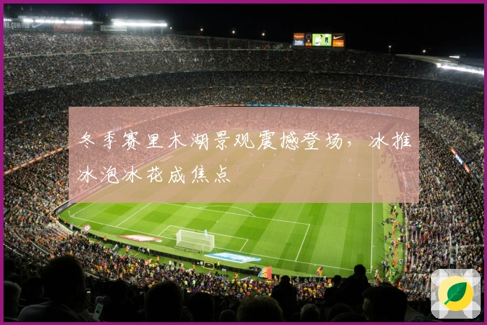 冬季赛里木湖景观震撼登场,冰推冰泡冰花成焦点