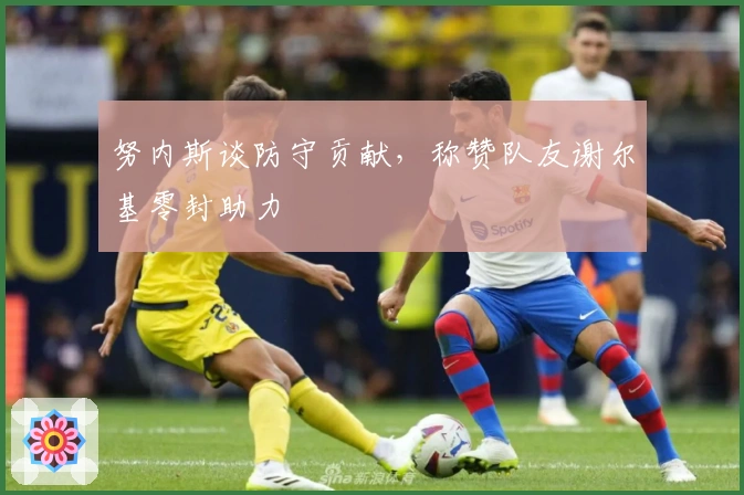 努内斯谈防守贡献，称赞队友谢尔基零封助力