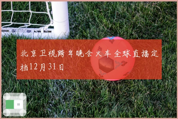北京卫视跨年晚会火车全球直播定档12月31日